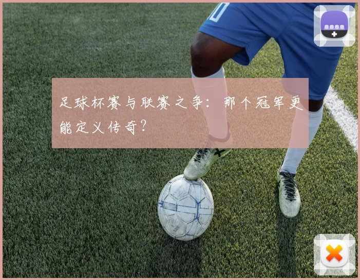 足球杯赛与联赛之争:那个冠军更能定义传奇?