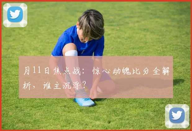 月11日焦点战：惊心动魄比分全解析，谁主沉浮？