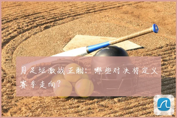 月足坛激战正酣：哪些对决将定义赛季走向？
