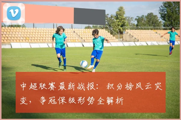 中超联赛最新战报：积分榜风云突变，争冠保级形势全解析