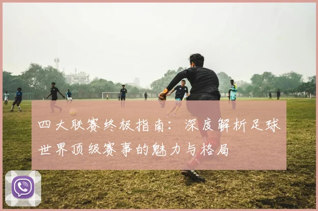 四大联赛终极指南：深度解析足球世界顶级赛事的魅力与格局