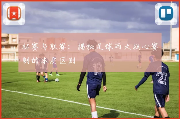 杯赛与联赛：揭秘足球两大核心赛制的本质区别