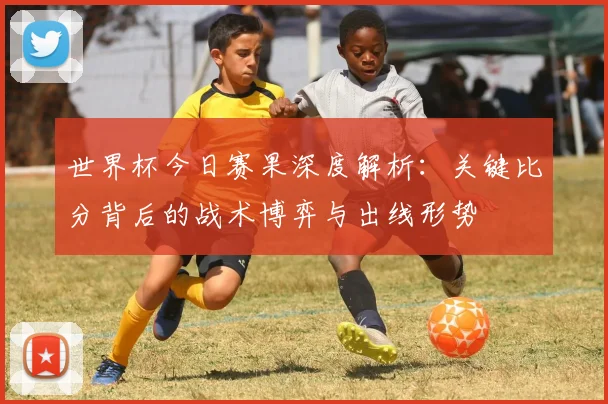 世界杯今日赛果深度解析:关键比分背后的战术博弈与出线形势
