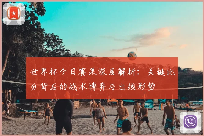 世界杯今日赛果深度解析:关键比分背后的战术博弈与出线形势